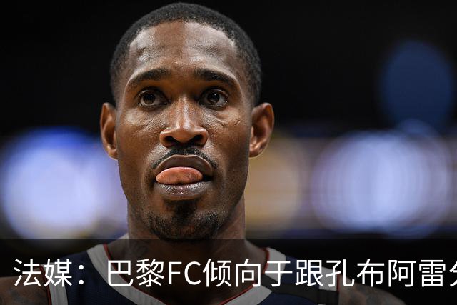 法媒：巴黎FC倾向于跟孔布阿雷分手，前切尔西主帅罗塞尼尔是首选